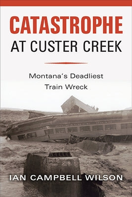 Catastrophe at Custer Creek: Montana's Deadliest Train Wreck by Wilson, Ian Campbell