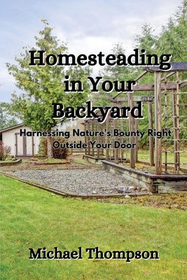 Homesteading in Your Backyard: Harnessing Nature's Bounty Right Outside Your Door by Thompson, Michael