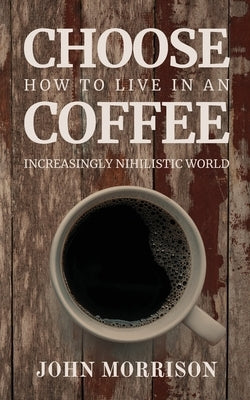 Choose Coffee: How to Live in an Increasingly Nihilistic World by Morrison, John