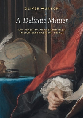 A Delicate Matter: Art, Fragility, and Consumption in Eighteenth-Century France by Wunsch, Oliver