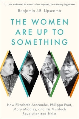 The Women Are Up to Something: How Elizabeth Anscombe, Philippa Foot, Mary Midgley, and Iris Murdoch Revolutionized Ethics by Lipscomb, Benjamin J. B.