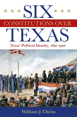 Six Constitutions Over Texas: Texas' Political Identity, 1830-1900 by Chriss, William J.