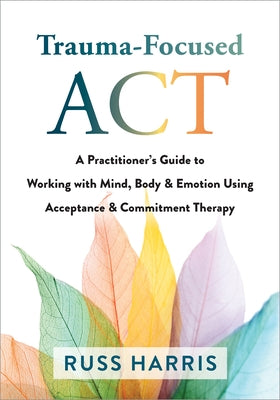 Trauma-Focused ACT: A Practitioner's Guide to Working with Mind, Body, and Emotion Using Acceptance and Commitment Therapy by Harris, Russ