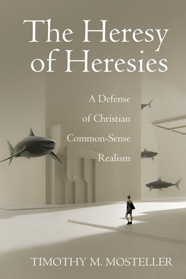 The Heresy of Heresies: A Defense of Christian Common-Sense Realism by Mosteller, Timothy M.