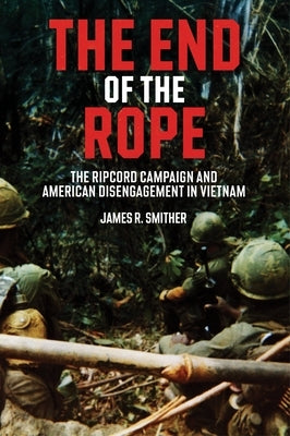 The End of the Rope: The Ripcord Campaign and American Disengagement in Vietnam by Smither, James R.