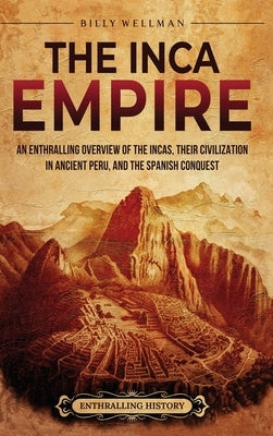 The Inca Empire: An Enthralling Overview of the Incas, Their Civilization in Ancient Peru, and the Spanish Conquest by Wellman, Billy