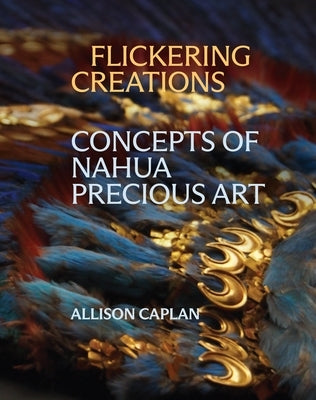 Flickering Creations: Concepts of Nahua Precious Art by Caplan, Allison