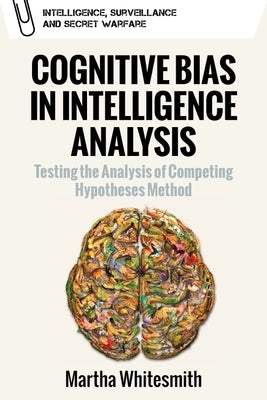Cognitive Bias in Intelligence Analysis: Testing the Analysis of Competing Hypotheses Method by Whitesmith, Martha