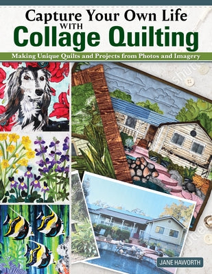 Capture Your Own Life with Collage Quilting: Making Unique Quilts and Projects from Photos and Imagery by Haworth, Jane