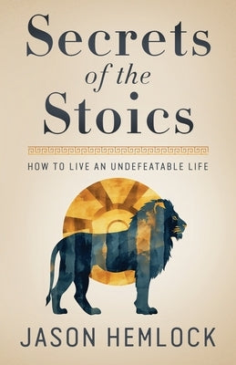 Secrets of the Stoics: How to Live an Undefeatable Life by Hemlock, Jason