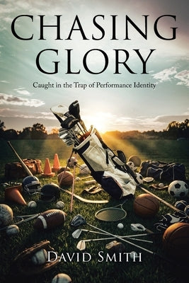 Chasing Glory: Caught in the Trap of Performance Identity by Smith, David