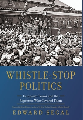 Whistle-Stop Politics: Campaign Trains and the Reporters Who Covered Them by Segal, Edward