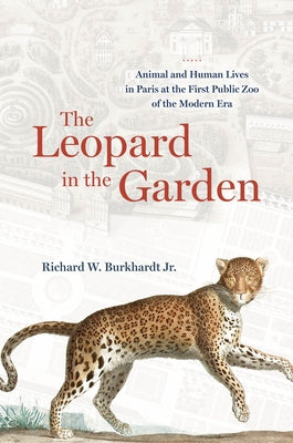 The Leopard in the Garden: Animal and Human Lives in Paris at the First Public Zoo of the Modern Era by Burkhardt, Richard W., Jr.