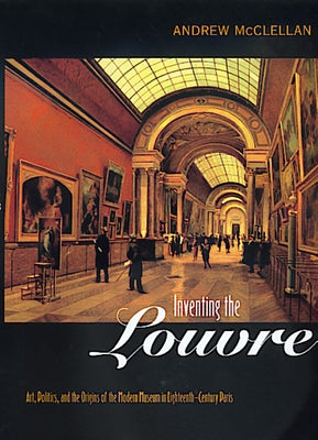 Inventing the Louvre: Art, Politics, and the Origins of the Modern Museum in Eighteenth-Century Paris by McClellan, Andrew