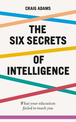 The Six Secrets of Intelligence: What Your Education Failed to Teach You by Adams, Craig