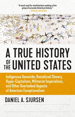 A True History of the United States: Indigenous Genocide, Racialized Slavery, Hyper-Capitalism, Militarist Imperialism and Other Overlooked Aspects of by Sjursen, Daniel