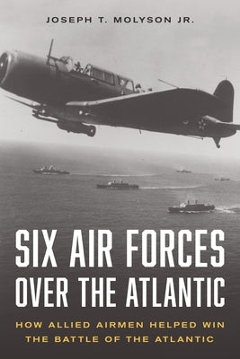 Six Air Forces Over the Atlantic: How Allied Airmen Helped Win the Battle of the Atlantic by Molyson Jr. (Ret), Col Joseph T.