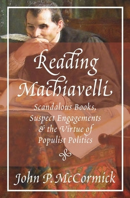 Reading Machiavelli: Scandalous Books, Suspect Engagements, and the Virtue of Populist Politics by McCormick, John P.