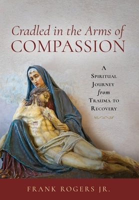 Cradled in the Arms of Compassion: A Spiritual Journey from Trauma to Recovery by Rogers, Frank, Jr.