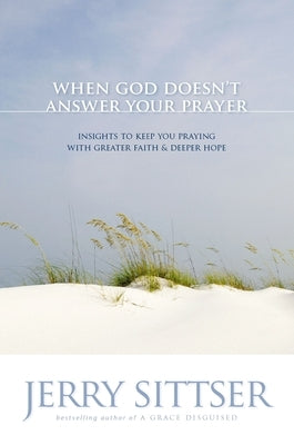 The When God Doesn't Answer Your Prayer: Insights to Keep You Praying with Greater Faith & Deeper Hope by Sittser, Jerry L.