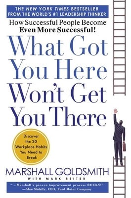 What Got You Here Won't Get You There: How Successful People Become Even More Successful by Goldsmith, Marshall