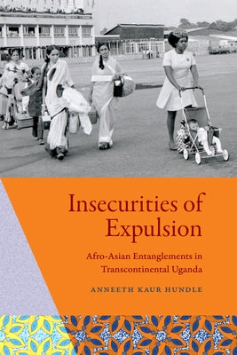 Insecurities of Expulsion: Afro-Asian Entanglements in Transcontinental Uganda by Hundle, Anneeth Kaur