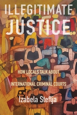 Illegitimate Justice: How Locals Talk about International Criminal Courts by Steflja, Izabela