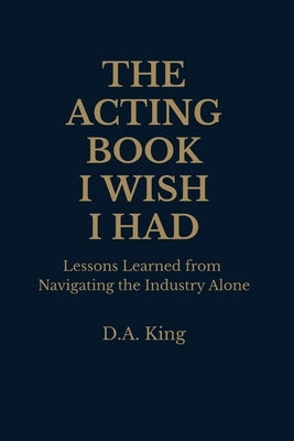 The Acting Book I Wish I Had: Lessons Learned from Navigating the Industry Alone by King, Derrick A.
