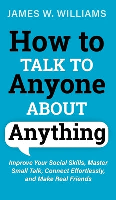 How to Talk to Anyone About Anything: Improve Your Social Skills, Master Small Talk, Connect Effortlessly, and Make Real Friends by W. Williams, James