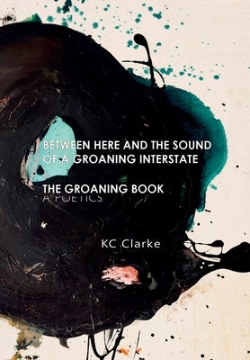 Between Here and the Sound of a Groaning Interstate & The Groaning Book: A Poetics by Clarke, Kc