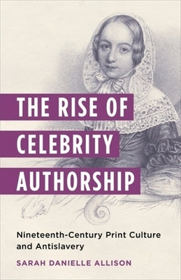 The Rise of Celebrity Authorship: Nineteenth-Century Print Culture and Antislavery by Allison, Sarah Danielle