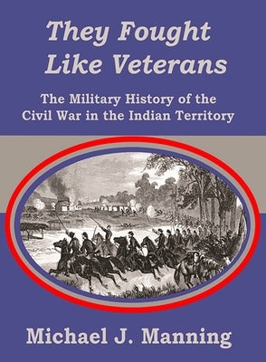 They Fought Like Veterans: The Military History of the Civil War in the Indian Territory by Manning, Michael J.