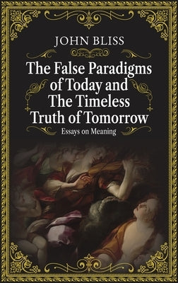 The False Paradigms of Today and the Timeless Truth of Tomorrow: Essays on Meaning by Bliss, John