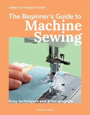 The Beginner's Guide to Machine Sewing: Easy Techniques and 8 Fun Projects by Von Grabler-Crozier, Debbie