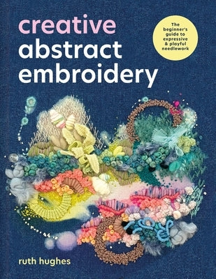 Creative Abstract Embroidery: The Beginner's Guide to Expressive & Playful Needlework by Hughes, Ruth