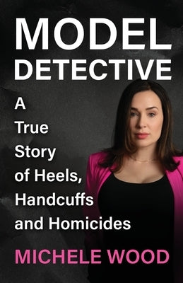 Model Detective: A True Story of Heels, Handcuffs and Homicides by Wood, Michele