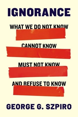 Ignorance: What We Do Not Know, Cannot Know, Must Not Know, and Refuse to Know by Szpiro, George G.