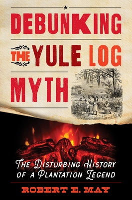 Debunking the Yule Log Myth: The Disturbing History of a Plantation Legend by May, Robert E.