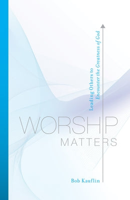 Worship Matters: Leading Others to Encounter the Greatness of God by Kauflin, Bob