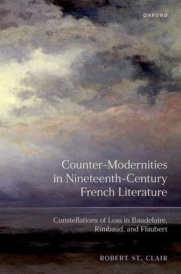 Counter-Modernities in Nineteenth-Century French Literature: Constellations of Loss in Baudelaire, Rimbaud, and Flaubert by St Clair, Robert