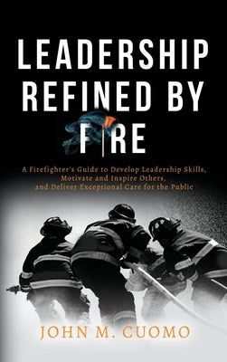 Leadership Refined by Fire: A Firefighter's Guide to Develop Leadership Skills, Motivate and Inspire Others, and Deliver Exceptional Care for the by Cuomo, John M.