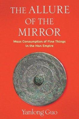 The Allure of the Mirror: Mass Consumption of Fine Things in the Han Empire by Guo, Yanlong