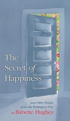 The Secret of Happiness: And Other Essays From The Huffington Post by Hughes, Babette