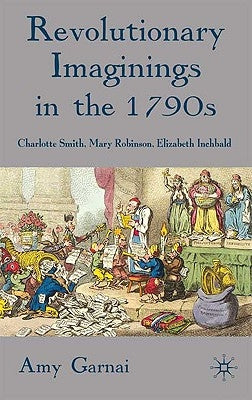 Revolutionary Imaginings in the 1790s: Charlotte Smith, Mary Robinson, Elizabeth Inchbald by Garnai, A.