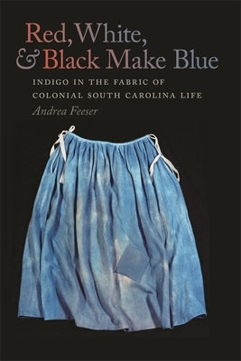 Red, White, & Black Make Blue: Indigo in the Fabric of Colonial South Carolina Life by Feeser, Andrea