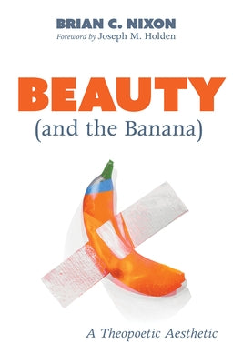 Beauty (and the Banana): A Theopoetic Aesthetic by Nixon, Brian C.