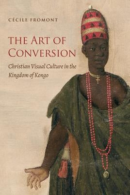 The Art of Conversion: Christian Visual Culture in the Kingdom of Kongo by Fromont, C&#195;&#169;cile