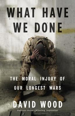 What Have We Done: The Moral Injury of Our Longest Wars by Wood, David