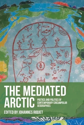 The Mediated Arctic: Poetics and Politics of Contemporary Circumpolar Geographies by Riquet, Johannes