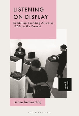 Listening on Display: Exhibiting Sounding Artworks, 1960s to the Present by Semmerling, Linnea